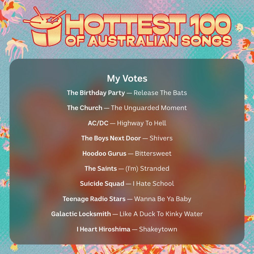 My Hottest 100 Votes:
Release The Bats - The Birthday Party
The Unguarded Moment - The Church
Highway To Hell - AC/DC
Shivers - The Boys Next Door
Bittersweet - Hoodoo Gurus
(I'm) Stranded - The Saints
I Hate School - Suicide Squad
Wanna Be Ya Baby - Teenage Radio Stars
Like A Duck To Kinky Water - Galactic Locksmith
Shakeytown - I Heart Hiroshima
