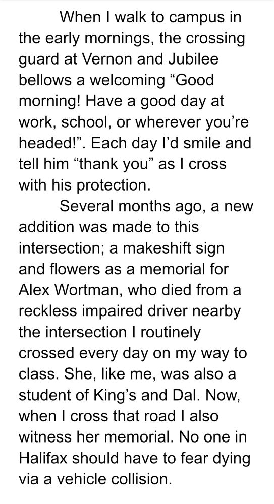 When I walk to campus in the early mornings, the crossing guard at Vernon and Jubilee bellows a welcoming “Good morning! Have a good day at work, school, or wherever you’re headed!”. Each day I’d smile and tell him “thank you” as I cross with his protection. 
Several months ago, a new addition was made to this intersection; a makeshift sign and flowers as a memorial for Alex Wortman, who died from a reckless impaired driver nearby the intersection I routinely crossed every day on my way to class. She, like me, was also a student of King’s and Dal. Now, when I cross that road I also witness her memorial. No one in Halifax should have to fear dying via a vehicle collision.
