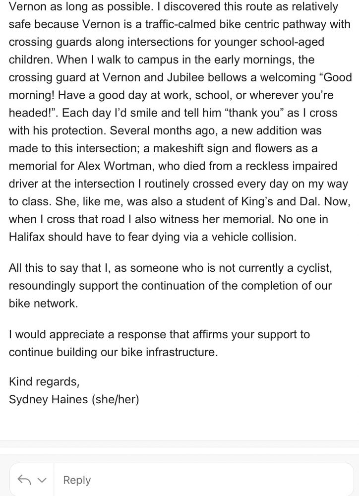 Vernon as long as possible. I discovered this route as relatively safe because Vernon is a traffic-calmed bike centric pathway with crossing guards along intersections for younger school-aged children. When I walk to campus in the early mornings, the crossing guard at Vernon and Jubilee bellows a welcoming "Good morning! Have a good day at work, school, or wherever you're headed!". Each day l'd smile and tell him "thank you" as I cross with his protection. Several months ago, a new addition was made to this intersection; a makeshift sign and flowers as a memorial for Alex Wortman, who died from a reckless impaired driver at the intersection I routinely crossed every day on my way to class. She, like me, was also a student of King's and Dal. Now, when I cross that road I also witness her memorial. No one in Halifax should have to fear dying via a vehicle collision.
All this to say that I, as someone who is not currently a cyclist, resoundingly support the continuation of the completion of our bike network.
I would appreciate a response that affirms your support to continue building our bike infrastructure.
Kind regards,
Sydney Haines (she/her)
