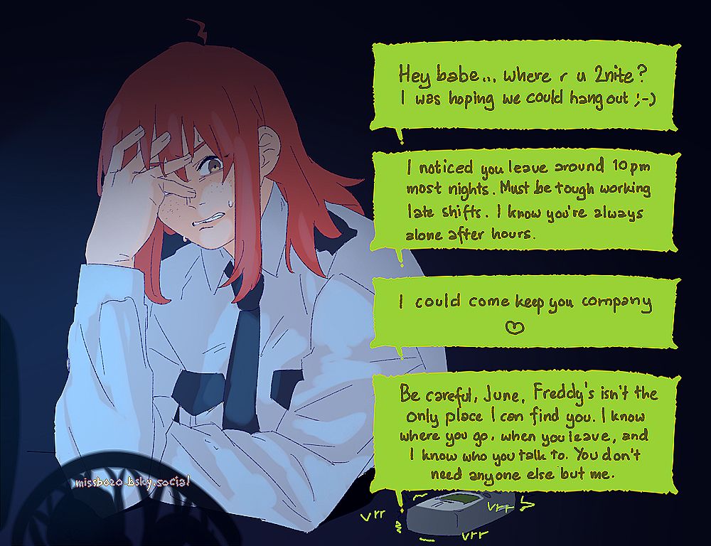 june is in one of her many late night shift at freddy's and is being spammed with texts by her stalker, and she's visibly distressed every time her phone vibrates with a new message. each message reads:

- Hey babe... where r u 2nite? I was hoping we could hang out ;-)
- I noticed you leave around 10pm most nights. Must be rough working late shifts. I know you're always alone after hours.
- I could come keep you company ♡
- Be careful, June. Freddy's isn't the only place I can find you. I know where you go, when you leave, and I know who you talk to. You don't need anyone else but me.