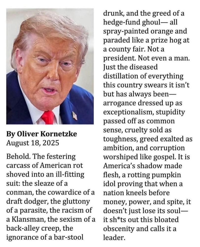Short article By Oliver Kornetzke: Behold. The festering carcass of American rot shoved into an ill-fitting suit; the sleaze of a conman, the cowardice of a draft dodger, the gluttony of a parasite, the racism of a Klansman, the sexism of a back-alley creep, the ignorance of a barstool drunk, and the greed of a hedge-fund ghoul - all spray painted orange and paraded like a prize hog at a county fair…
