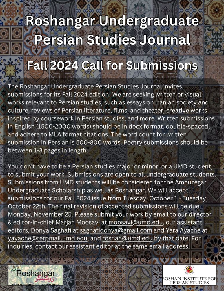 We are seeking written or visual works relevant to Persian studies, such as essays on Iranian society and culture, reviews of Persian literature, films, and theater, creative works inspired by coursework in Persian studies, and more. Written submissions in English (1500-2000 words) should be in docx format, double-spaced, and adhere to MLA format citations. The word count for written submission in Persian is 500-800 words. Poetry submissions should be between  1-3 pages in length.

You don't have to be a Persian studies major or minor, or a UMD student, to submit your work! Submissions are open to all undergraduate students. Submissions from UMD students will be considered for the Amouzegar Undergraduate Scholarship as well as Roshangar. We will accept submissions for our Fall 2024 issue from Tuesday, October 1 - Tuesday, October 22th. Submit by email to roshan@umd.edu and moosavi@umd.edu.