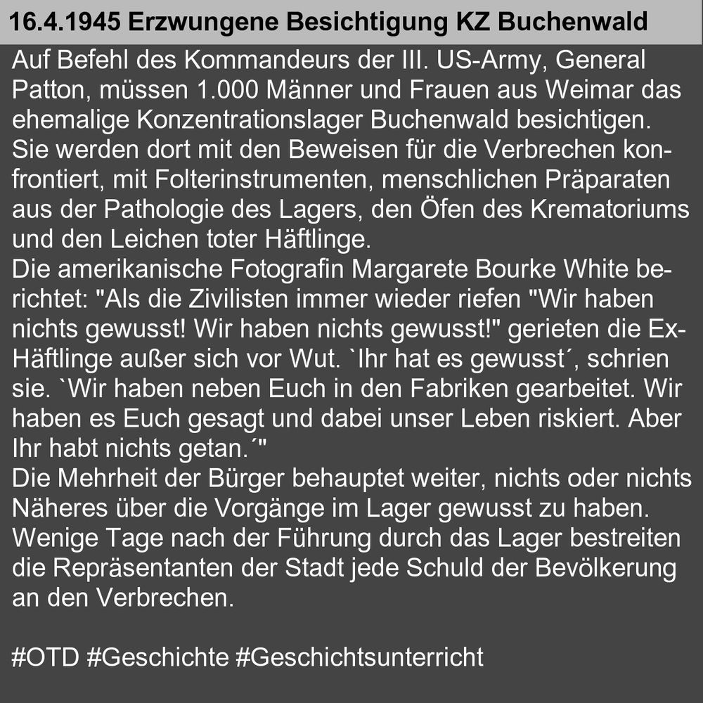 Auf Befehl des Kommandeurs der III. US-Army, General 
Patton, müssen 1.000 Männer und Frauen aus Weimar das 
ehemalige Konzentrationslager Buchenwald besichtigen. 
Sie werden dort mit den Beweisen für die Verbrechen kon-
frontiert, mit Folterinstrumenten, menschlichen Präparaten 
aus der Pathologie des Lagers, den Öfen des Krematoriums 
und den Leichen toter Häftlinge. 
Die amerikanische Fotografin Margarete Bourke White be-
richtet: "Als die Zivilisten immer wieder riefen "Wir haben 
nichts gewusst! Wir haben nichts gewusst!" gerieten die Ex-
Häftlinge außer sich vor Wut. `Ihr hat es gewusst´, schrien 
sie. `Wir haben neben Euch in den Fabriken gearbeitet. Wir 
haben es Euch gesagt und dabei unser Leben riskiert. Aber 
Ihr habt nichts getan.´" 
Die Mehrheit der Bürger behauptet weiter, nichts oder nichts 
Näheres über die Vorgänge im Lager gewusst zu haben. 
Wenige Tage nach der Führung durch das Lager bestreiten 
die Repräsentanten der Stadt jede Schuld der Bevölkerung 
an den Verbrechen. 

#OTD #Geschichte #Geschichtsunterricht
