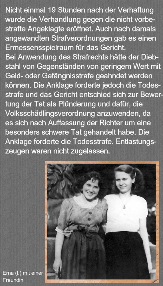 Nicht einmal 19 Stunden nach der Verhaftung wurde die Verhandlung gegen die nicht vorbestrafte Angeklagte eröffnet. Auch nach damals angewandten Strafverordnungen gab es einen Ermessensspielraum für das Gericht. Bei Anwendung des Strafrechts hätte der Diebstahl von Gegenständen von geringem Wert mit Geld- oder Gefängnisstrafe geahndet werden können. Die Anklage forderte jedoch die Todesstrafe und das Gericht entschied sich zur Bewertung der Tat als Plünderung und dafür, die Volksschädlingsverordnung anzuwenden, da es sich nach Auffassung der Richter um eine besonders schwere Tat gehandelt habe. Die Anklage forderte die Todesstrafe. Entlastungszeugen waren nicht zugelassen. 
Unten: Foto Erna mit freundin