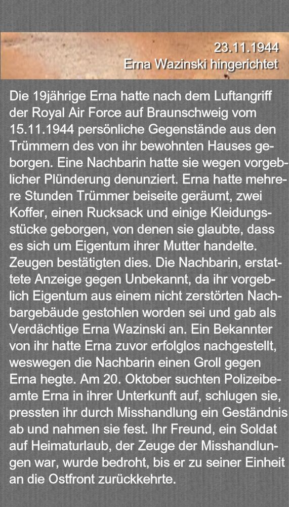 23.11.1944 12h07 - ERNA WAZINSKI HINGERICHTET

Die 19jährige Erna Wazinski hatte nach dem Luftangriff der Royal Air Force auf Braunschweig vom 15. Oktober 1944 persönliche Gegenstände aus den Trümmern des von ihr bewohnten Hauses geborgen. Eine Nachbarin hatte sie wegen vorgeblicher Plünderung denunziert. Erna hatte mehrere Stunden Trümmer beiseite geräumt, zwei Koffer, einen Rucksack und einige Kleidungsstücke geborgen, von denen sie glaubte, dass es sich um Eigentum ihrer Mutter handelte. Zeugen bestätigten dies. Die Nachbarin, erstattete Anzeige gegen Unbekannt, da ihr vorgeblich Eigentum aus einem nicht zerstörten Nachbargebäude gestohlen worden sei und gab als Verdächtige Erna Wazinski an. Ein Bekannter von ihr hatte Erna zuvor erfolglos nachgestellt, weswegen die Nachbarin einen Groll gegen Erna hegte. Am 20. Oktober suchten Polizeibeamte Erna in ihrer Unterkunft auf, schlugen sie, pressten ihr durch Misshandlung ein Geständnis ab und nahmen sie fest. Ihr Freund, ein Soldat auf Heimaturlaub, der Zeuge der Misshandlungen war, wurde bedroht, bis er zu seiner Einheit an der Ostfront zurückkehrte. 