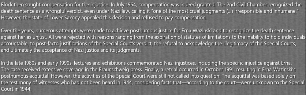 Block then sought compensation for the injustice. In July 1964, compensation was indeed granted. The 2nd Civil Chamber recognized the death sentence as a wrongful verdict, even under Nazi law, calling it “one of the most cruel judgments (…) irresponsible and inhumane.” However, the state of Lower Saxony appealed this decision and refused to pay compensation.

Over the years, numerous attempts were made to achieve posthumous justice for Erna Wazinski and to recognize the death sentence against her as unjust. All were rejected with reasons ranging from the expiration of statutes of limitations to the inability to hold individuals accountable, to post-facto justifications of the Special Court’s verdict, the refusal to acknowledge the illegitimacy of the Special Courts, and ultimately the acceptance of Nazi justice and its judgments.

In the late 1980s and early 1990s, lectures and exhibitions commemorated Nazi injustices, including the specific injustice against Erna. The case received extensive coverage in the Braunschweig press. Finally, a retrial occurred in October 1991, resulting in Erna Wazinski’s posthumous acquittal. However, the activities of the Special Court were still not called into question. The acquittal was based solely on the testimony of witnesses who had not been heard in 1944, considering facts that—according to the court—were unknown to the Special Court in 1944.
