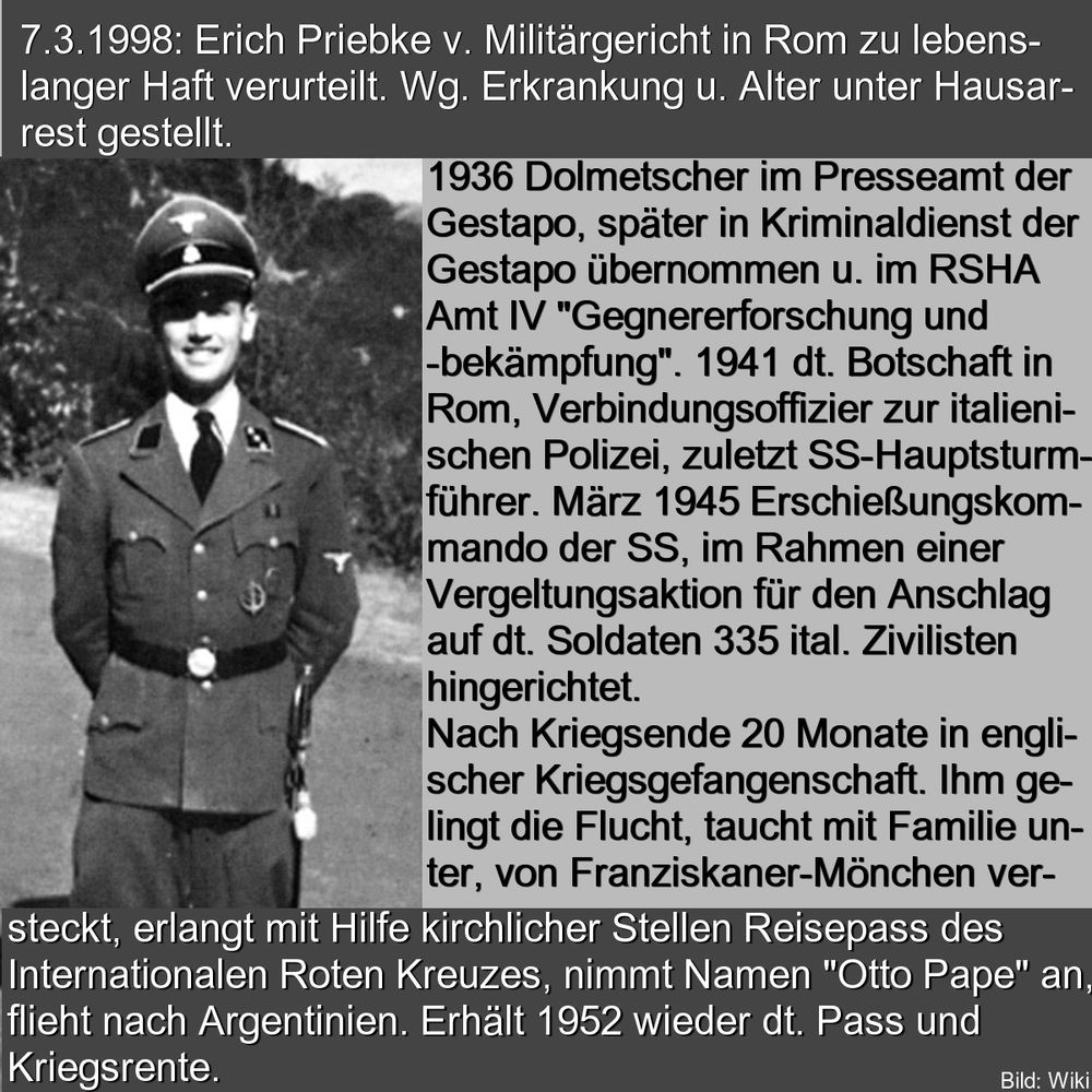 7.3.1998: Erich Priebke v. Militargericht in Rom zu lebenslanger Haft verurteilt. Wg. Erkrankung u. Alter unter Hausarrest gestellt. 
1936 Dolmetscher im Presseamt der  Gestapo, später im Kriminaldienst der Gestapo übernommen u. im RSHA  Amt V "Gegnererforschung und -bekämpfung". 1941 dt. Botschaft in Rom, Verbindungsoffizier zur italienischen Polizei, zuletzt SS-Hauptsturmführer. März 1945 Erschießungskommando der SS, im Rahmen einer Vergeltungsaktion für den Anschlag auf dt. Soldaten 335 ital. Zivilisten hingerichtet. Nach Kriegsende 20 Monate in englischer Kriegsgefangenschaft. Ihm gelingt die Flucht, taucht mit Familie unter, von Franziskaner-Mönchen versteckt, erlangt mit Hilfe kirchlicher Stellen Reisepass des Internationalen Roten Kreuzes, nimmt Namen "Otto Pape" an, flieht nach Argentinien. Erhält 1952 wieder dt. Pass und Kriegsrente. 
links: foto priebke in uniform