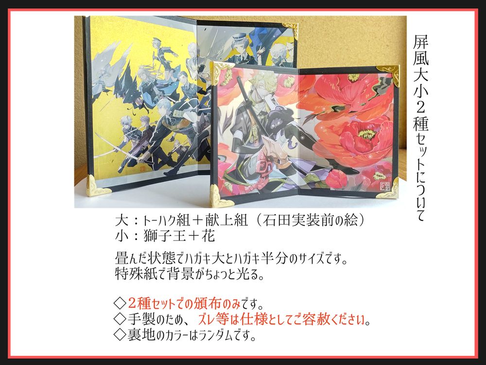 屛風大小セットについての説明です。
二曲型の屏風で、畳んだ状態でハガキ大とはがき半分サイズの大小２個がセットになっています。特殊紙を使用した、背景の光る印刷です。
大きいほう：トーハク組＋献上組（石田実装前のイラスト）の絵柄
小さいほう：獅子王＋花の絵柄
手製品のため、細かなズレなどは仕様としてご容赦ください。
裏面のカラーはランダムです。２種セットでの頒布のみです。