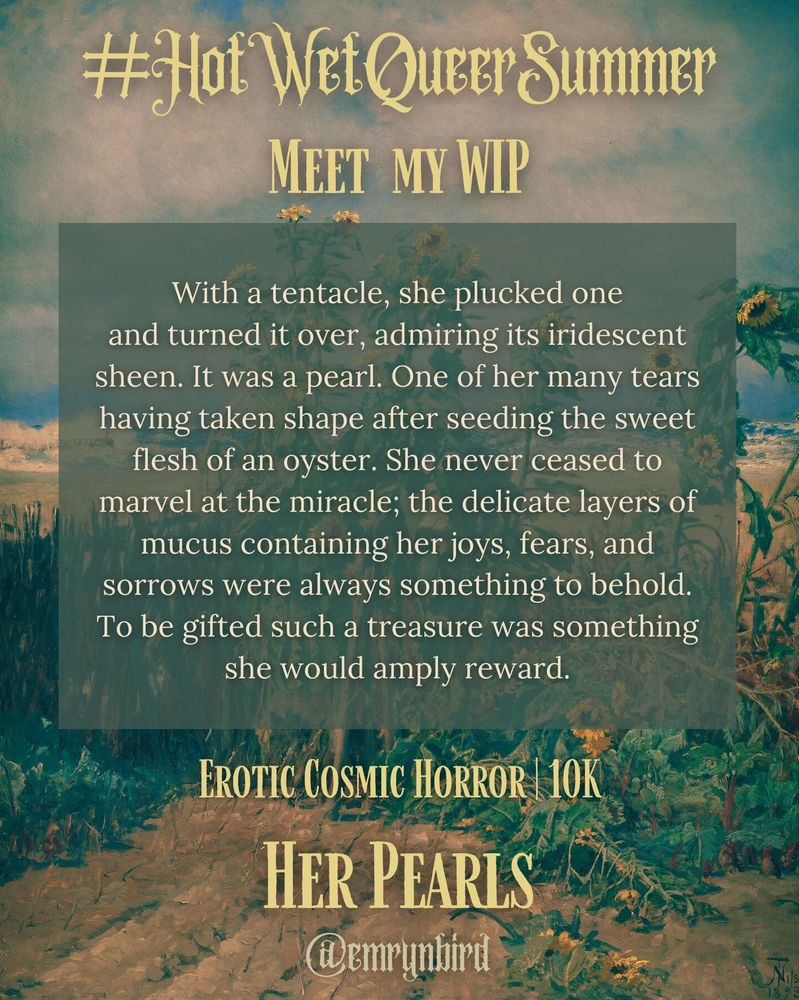 #HotWetQueerSummer Meet  my WIP

With a tentacle, she plucked one and turned it over, admiring its iridescent sheen. It was a pearl. One of her many tears having taken shape after seeding the sweet flesh of an oyster. She never ceased to marvel at the miracle; the delicate layers of mucus containing her joys, fears, and sorrows were always something to behold. To be gifted such a treasure was something she would amply reward.

Erotic Cosmic Horror | 10K

Her Pearls
@emrynbird