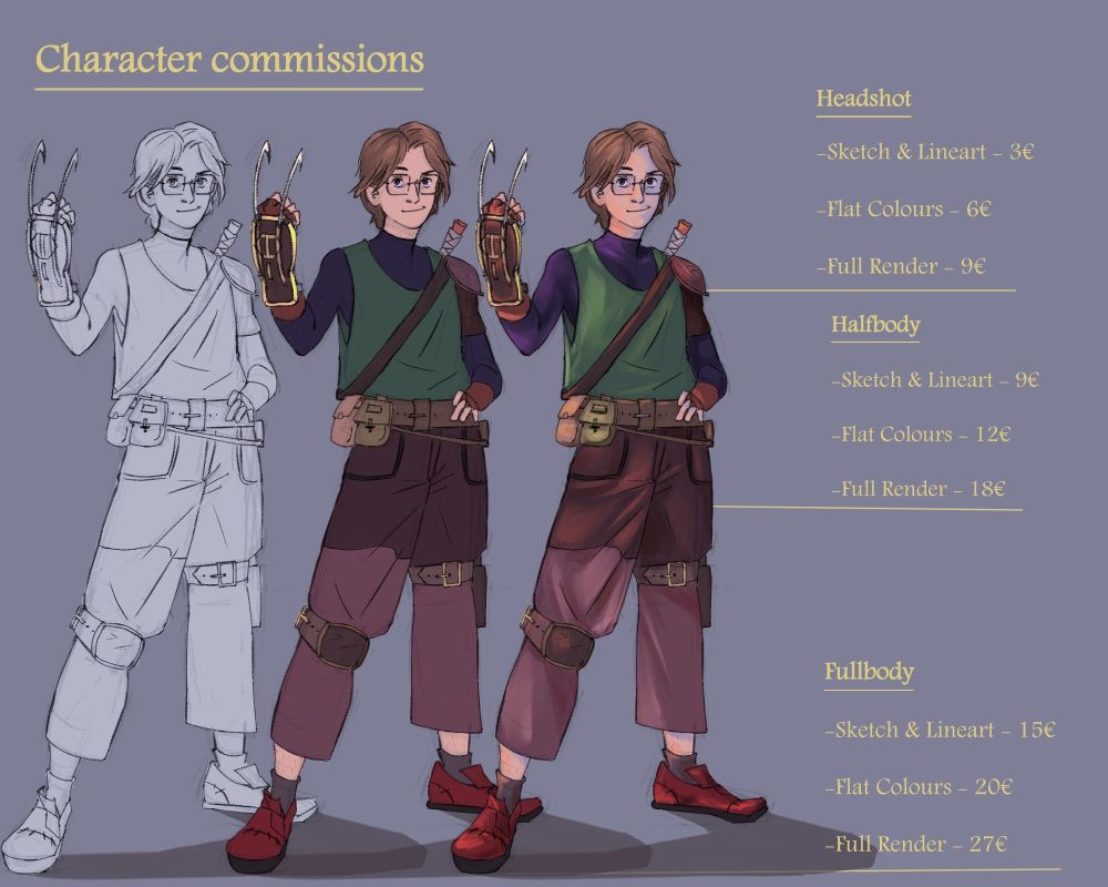 Character commission info:
Headshot:
Sketch and line art: 3€
Flat colours: 6€
Full render: 9€

Half body:
Sketch and line art: 9€
Flat colours: 12€
Full render: 18€

Full body:
Sketch and line art: 15€
Flat colours: 20€
Full render: 27€