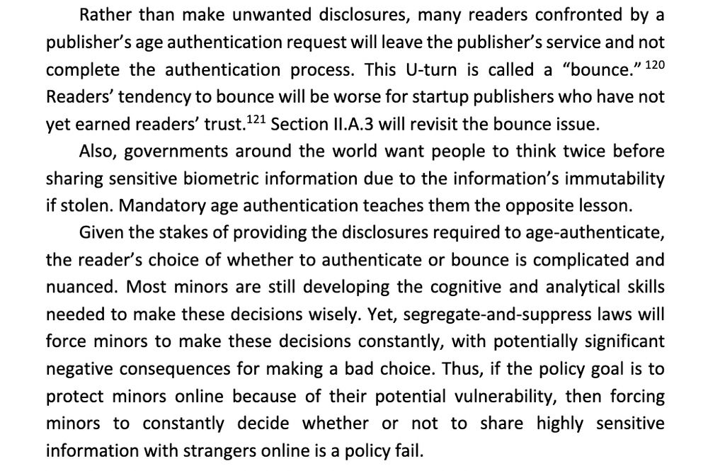 Rather than make unwanted disclosures, many readers confronted by a publisher's age authentication request will leave the publisher's service and not complete the authentication process. This U-turn is called a "bounce." 120 Readers' tendency to bounce will be worse for startup publishers who have not yet earned readers' trust. 121 Section II.A.3 will revisit the bounce issue.
Also, governments around the world want people to think twice before sharing sensitive biometric information due to the information's immutability if stolen. Mandatory age authentication teaches them the opposite lesson.
Given the stakes of providing the disclosures required to age-authenticate, the reader's choice of whether to authenticate or bounce is complicated and nuanced. Most minors are still developing the cognitive and analytical skills needed to make these decisions wisely. Yet, segregate-and-suppress laws will force minors to make these decisions constantly, with potentially significant negative consequences for making a bad choice. Thus, if the policy goal is to protect minors online because of their potential vulnerability, then forcing minors to constantly decide whether or not to share highly sensitive information with strangers online is a policy