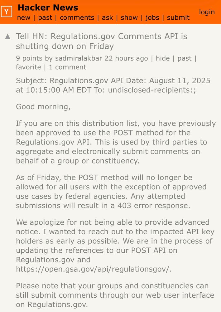 A Tell HN: Regulations.gov Comments API is
shutting down on Friday
9 points by sadmiralakbar 22 hours ago | hide | past | favorite | 1 comment
Subject: Regulations.gov API Date: August 11, 2025 at 10:15:00 AM EDT To: undisclosed-recipients:;
Good morning,
If you are on this distribution list, you have previously been approved to use the POST method for the Regulations.gov API. This is used by third parties to aggregate and electronically submit comments on behalf of a group or constituency.
As of Friday, the POST method will no longer be allowed for all users with the exception of approved use cases by federal agencies. Any attempted submissions will result in a 403 error response.
We apologize for not being able to provide advanced notice. I wanted to reach out to the impacted API key holders as early as possible. We are in the process of updating the references to our POST API on Regulations.gov and
https://open.gsa.gov/api/regulationsgov/.
Please note that your groups and constituencies can still submit comments through our web user interface on Regulations.gov. 