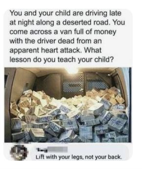 orig text: You and your child are driving late at night along a deserted road. You come across a van full of money with a driver dead from an apparent heart attack. What lesson do you teach your child?              Comment: Life with your legs, not your back.