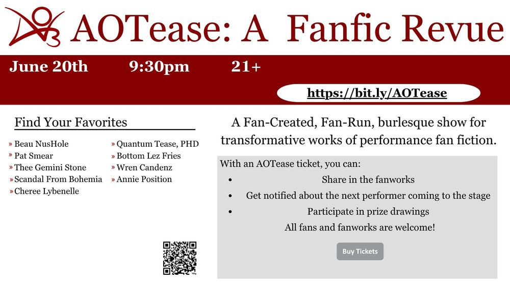 Banner for AOTease: A Fanfic Revue, in the style of the AO3 website. The banner details show date and time and the performers, all in the AO3 website theme.

AOTease: A Fanfic Revue; June 20th at 9:30pm. 21+
A Fan-Created, Fan-Run, burlesque show for transformative works of performance fan fiction.

Find Your Favorites (Cast List:) Beau NusHole; Quantum Tease, PHD; Pat Smear; Bottom Lez Fries; Thee Gemini Stone; Wren Candenz; Scandal From Bohemia; Annie Position; Cheree Lybenelle

With an AOTease ticket, you can:
Share in the fanworks
Get notified about the next performer coming to the stage
Participate in prize drawings
All fans and fanworks are welcome!