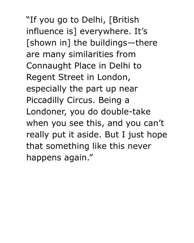 "If you go to Delhi, [British influence is] everywhere. It's [shown in] the buildings-there are many similarities from Connaught Place in Delhi to Regent Street in London, especially the part up near Piccadilly Circus. Being a Londoner, you do double-take when you see this, and you can't really put it aside. But I just hope that something like this never happens again."

Steve Sailopal 
