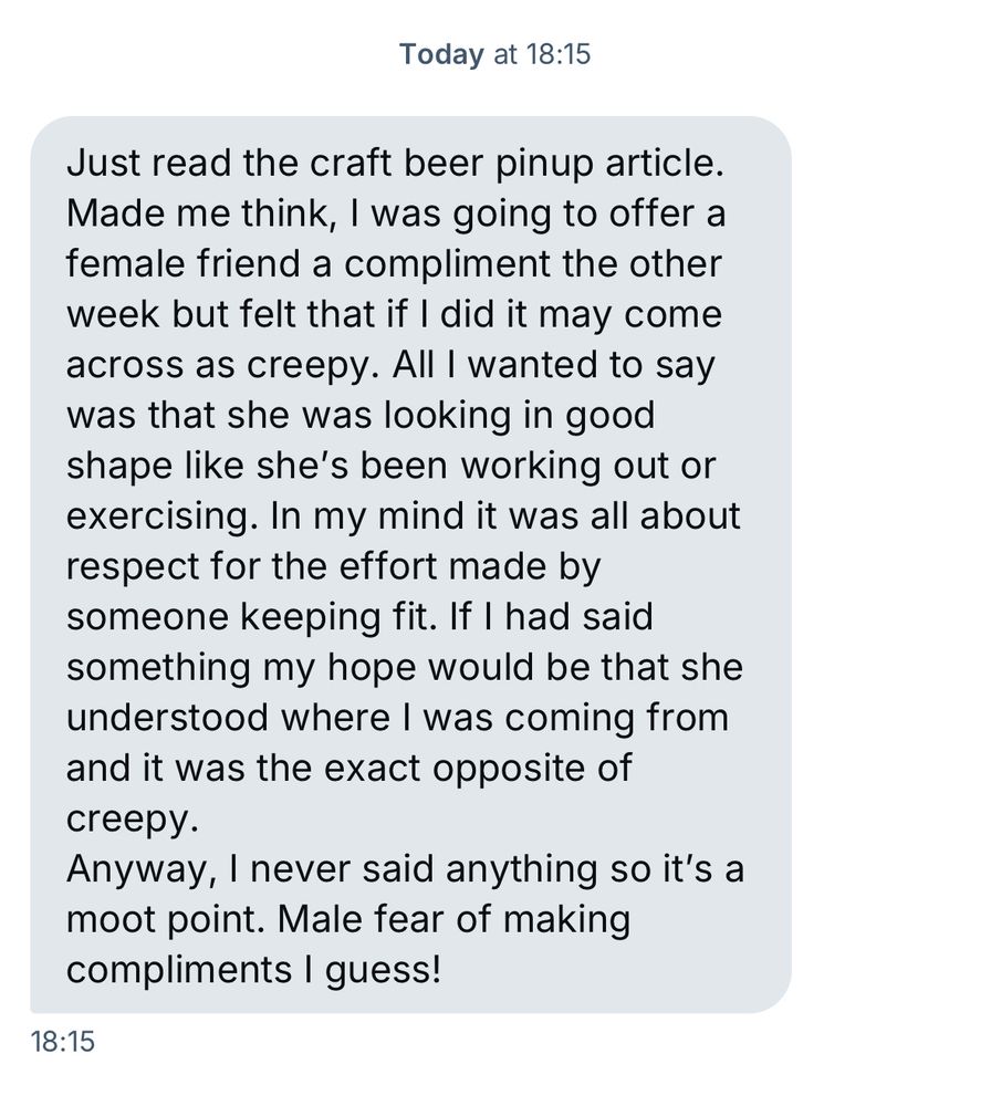 Just read the craft beer pinup article.
Made me think, I was going to offer a female friend a compliment the other week but felt that if I did it may come across as creepy. All I wanted to say was that she was looking in good shape like she's been working out or exercising. In my mind it was all about respect for the effort made by someone keeping fit. If I had said something my hope would be that she understood where I was coming from and it was the exact opposite of creepy.
Anyway, I never said anything so it's a moot point. Male fear of making compliments I guess!