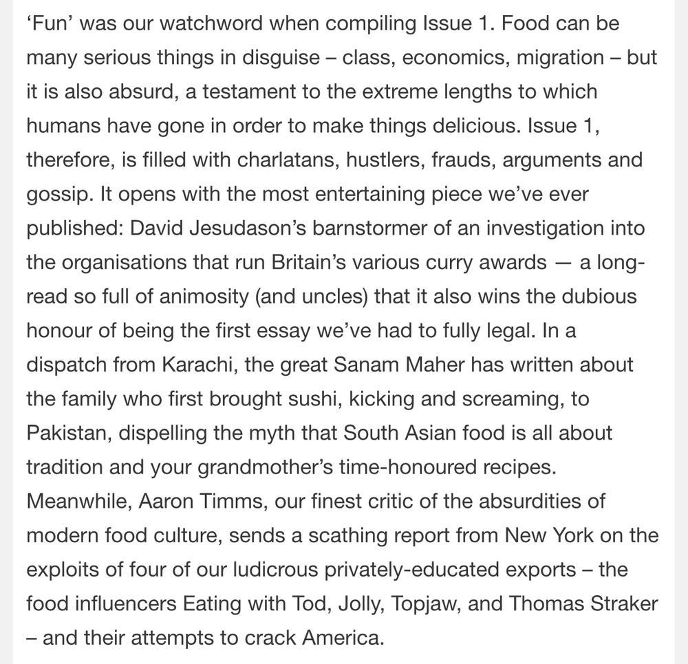 'Fun' was our watchword when compiling Issue 1. Food can be many serious things in disguise - class, economics, migration - but it is also absurd, a testament to the extreme lengths to which humans have gone in order to make things delicious. Issue 1, therefore, is filled with charlatans, hustlers, frauds, arguments and gossip. It opens with the most entertaining piece we've ever published: David Jesudason's barnstormer of an investigation into the organisations that run Britain's various curry awards — a long-read so full of animosity (and uncles) that it also wins the dubious honour of being the first essay we've had to fully legal. In a dispatch from Karachi, the great Sanam Maher has written about the family who first brought sushi, kicking and screaming, to Pakistan, dispelling the myth that South Asian food is all about tradition and your grandmother's time-honoured recipes.
Meanwhile, Aaron Timms, our finest critic of the absurdities of modern food culture, sends a scathing report from New York on the exploits of four of our ludicrous privately-educated exports - the food influencers Eating with Tod, Jolly, Topjaw, and Thomas Straker
- and their attempts to crack America.