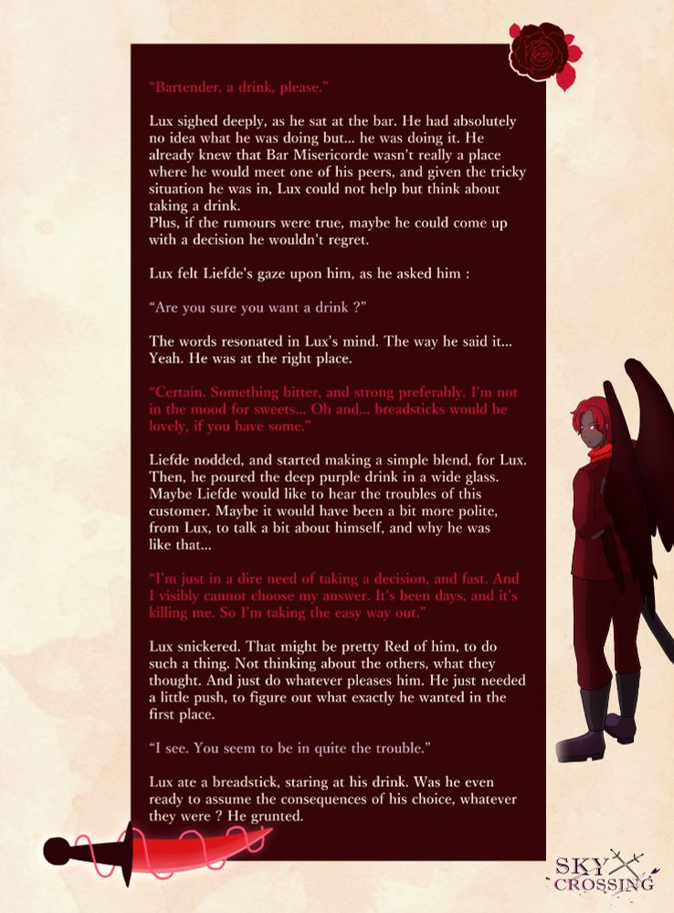 “Bartender, a drink, please.”

Lux sighed deeply, as he sat at the bar. He had absolutely no idea what he was doing but… he was doing it. He already knew that Bar Misericorde wasn't really a place where he would meet one of his peers, and given the tricky situation he was in, Lux could not help but think about taking a drink. Plus, if the rumours were true, maybe he could come up with a decision he wouldn't regret.

Lux felt Liefde's gaze upon him, as he asked him : 

“Are you sure you want a drink ?”

The words resonated in Lux's mind. The way he said it… Yeah. He was at the right place.

“Certain. Something bitter, and strong preferably. I'm not in the mood for sweets… Oh and… breadsticks would be lovely, if you have some.”

Liefde nodded, and started making a simple blend, for Lux. Then, he poured the deep purple drink in a wide glass. Maybe Liefde would like to hear the troubles of this customer. Maybe it would have been a bit more polite, from Lux, to talk a bit about himself, and why he was like that…

“I'm just in a dire need of taking a decision, and fast. And I visibly cannot choose my answer. It's been days, and it's killing me. So I'm taking the easy way out.”

Lux snickered. That might be pretty Red of him, to do such a thing. Not thinking about the others, what they thought. And just do whatever pleases him. He just needed a little push, to figure out what exactly he wanted in the first place.

Liefde slid the glass towards the angel, and added a few breadsticks on the side.

“I see. You seem to be in quite the trouble.”

Lux ate a breadstick, staring at his drink. Was he even ready to assume the consequences of his choice, whatever they were ? He grunted.
