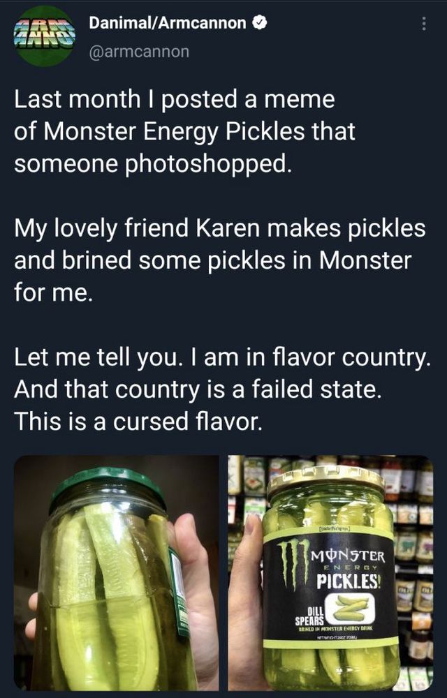 
Last month I posted a meme of Monster Energy Pickles that someone photoshopped.
My lovely friend Karen makes pickles and brined some pickles in Monster for me.
Let me tell you. I am in flavor country.
And that country is a failed state.
This is a cursed flavor.

