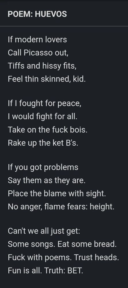HUEVOS

If modern lovers
Call Picasso out,
Tiffs and hissy fits,
Feel thin skinned, kid.

If I fought for peace,
I would fight for all.
Take on the fuck bois.
Rake up the ket B's.

If you got problems
Say them as they are.
Place the blame with sight.
No anger, flame fears: height.

Can't we all just get:
Some songs. Eat some bread.
Fuck with poems. Trust heads.
Fun is all. Truth: BET.