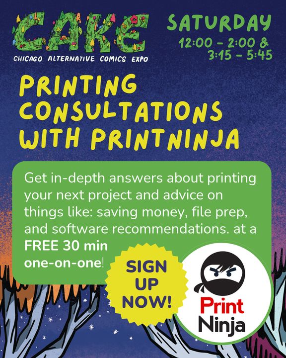 CAKE, Chicago Alternative Comics Expo.
Printing Consultations with Print Ninja.
Get in-depth answers about printing your next project and advice on things like: saving money, file prep, and software recommendations at a free thirty minute one on one! Sign up now!
Saturday, 12:00 - 2:00 and 3:15 - 5:45.