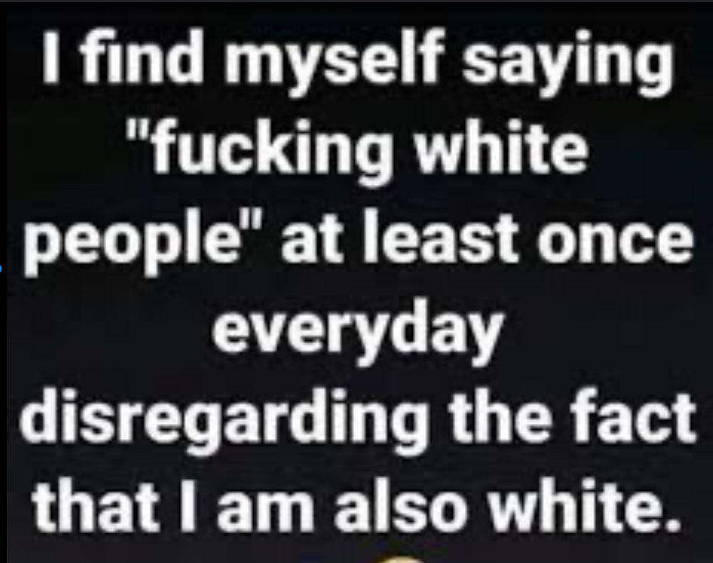  I find myself saying “fucking white people” at least once everyday disregarding the fact that I am also white. 