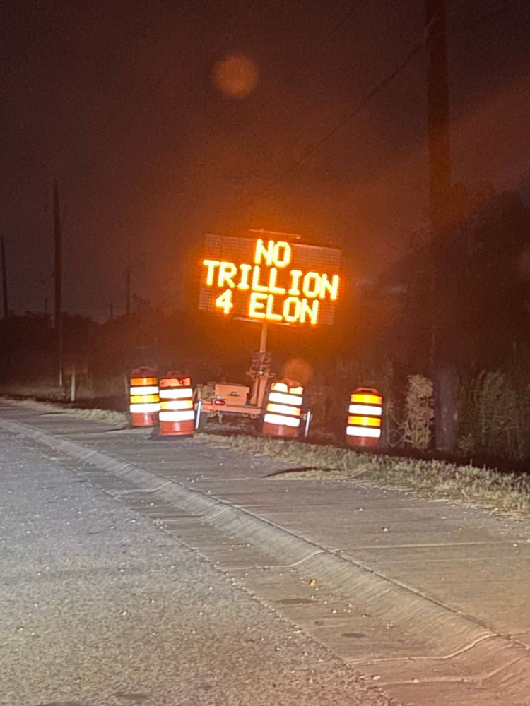 This is a photograph of a traffic sign. The sign is used to give messages to motorists. Tonight the sign reads “ NO TRILLION 4 ELON”. This refers to fascist fucking Tesla agreeing to give Elon a trillion dollars to go away. It is so obscene I can’t even explain it. Elon Musk is one of the worst humans to ever exist. 