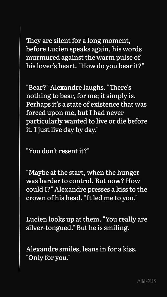 They are silent for a long moment, before Lucien speaks again, his words murmured against the warm pulse of his lover's heart. "How do you bear it?"

"Bear?" Alexandre laughs. "There's nothing to bear, for me; it simply is. Perhaps it's a state of existence that was forced upon me, but I had never particularly wanted to live or die before it. I just live day by day."

"You don't resent it?"

"Maybe at the start, when the hunger was harder to control. But now? How could I?" Alexandre presses a kiss to the crown of his head. "It led me to you."

Lucien looks up at them. "You really are silver-tongued." But he is smiling.

Alexandre smiles, leans in for a kiss. "Only for you."