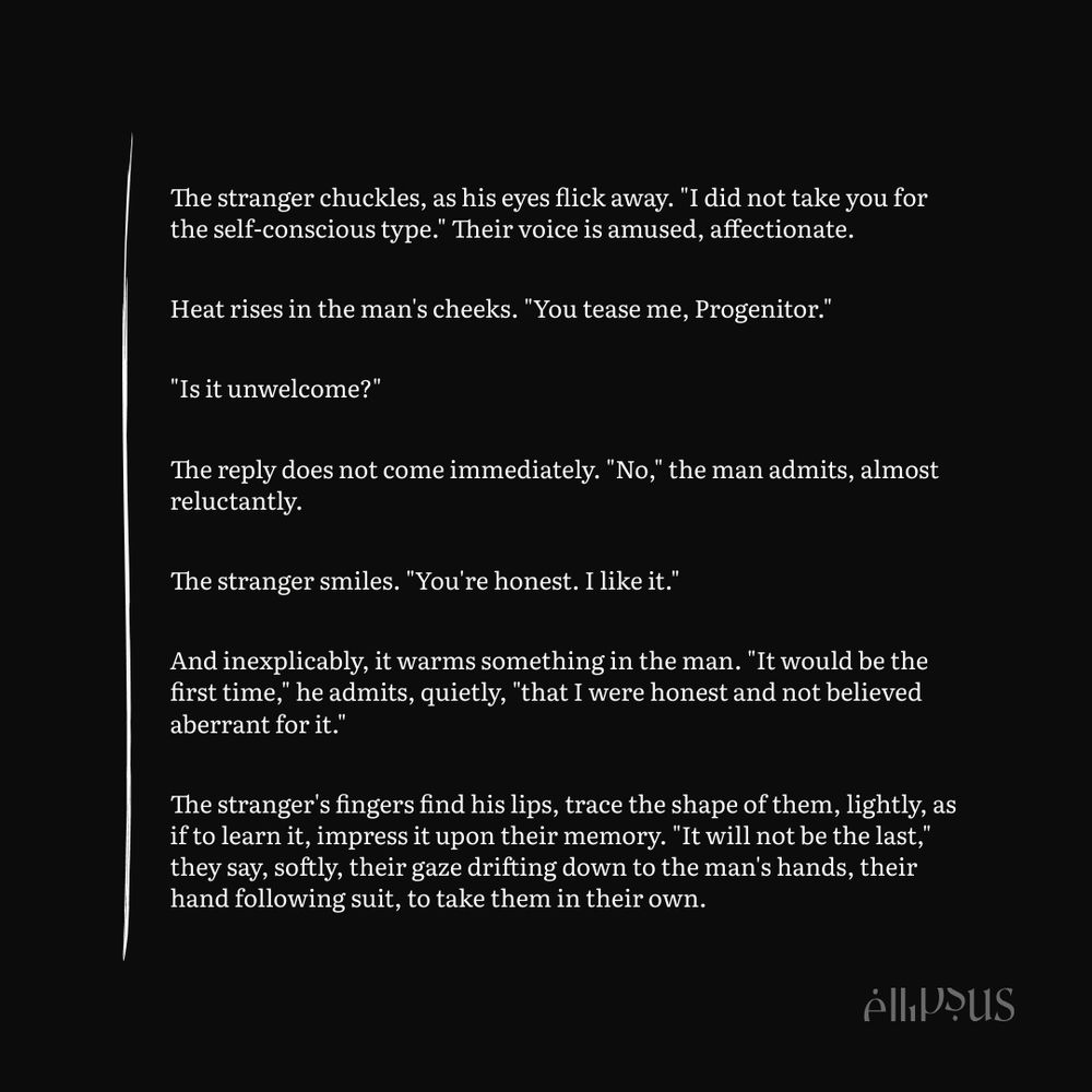 The stranger chuckles, as his eyes flick away. "I did not take you for the self-conscious type." Their voice is amused, affectionate.

Heat rises in the man's cheeks. "You tease me, Progenitor."

"Is it unwelcome?"

The reply does not come immediately. "No," the man admits, almost reluctantly.

The stranger smiles. "You're honest. I like it."

And inexplicably, it warms something in the man. "It would be the first time," he admits, quietly, "that I were honest and not believed aberrant for it."

The stranger's fingers find his lips, trace the shape of them, lightly, as if to learn it, impress it upon their memory. "It will not be the last," they say, softly, their gaze drifting down to the man's hands, their hand following suit, to take them in their own.