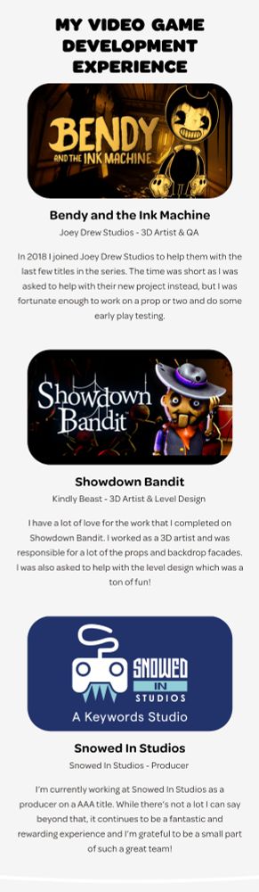 My Video Game experience.
Bendy and the Ink Machine: Joey Drew Studios - 3D Artist & QA 

In 2018 I joined Joey Drew Studios to help them with the last few titles in the series. The time was short as I was asked to help with their new project instead, but I was fortunate enough to work on a prop or two and do some early play testing.

Showdown Bandit: Kindly Beast - 3D Artist & Level Design 

I have a lot of love for the work that I completed on Showdown Bandit. I worked as a 3D artist and was responsible for a lot of the props and backdrop facades. I was also asked to help with the level design which was a ton of fun!

Snowed In Studios: Snowed In Studios - Producer 

I’m currently working at Snowed In Studios as a producer on a AAA title. While there’s not a lot I can say beyond that, it continues to be a fantastic and rewarding experience and I’m grateful to be a small part of such a great team!