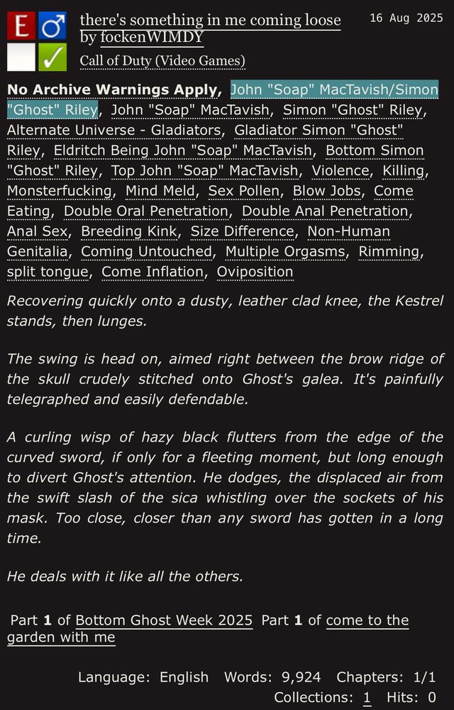 fic "there's something in me coming loose" on ao3

summary:
Recovering quickly onto a dusty, leather clad knee, the Kestrel stands, then lunges.

The swing is head on, aimed right between the brow ridge of the skull crudely stitched onto Ghost's galea. It's painfully telegraphed and easily defendable.

A curling wisp of hazy black flutters from the edge of the curved sword, if only for a fleeting moment, but long enough to divert Ghost's attention. He dodges, the displaced air from the swift slash of the sica whistling over the sockets of his mask. Too close, closer than any sword has gotten in a long time.

He deals with it like all the others.