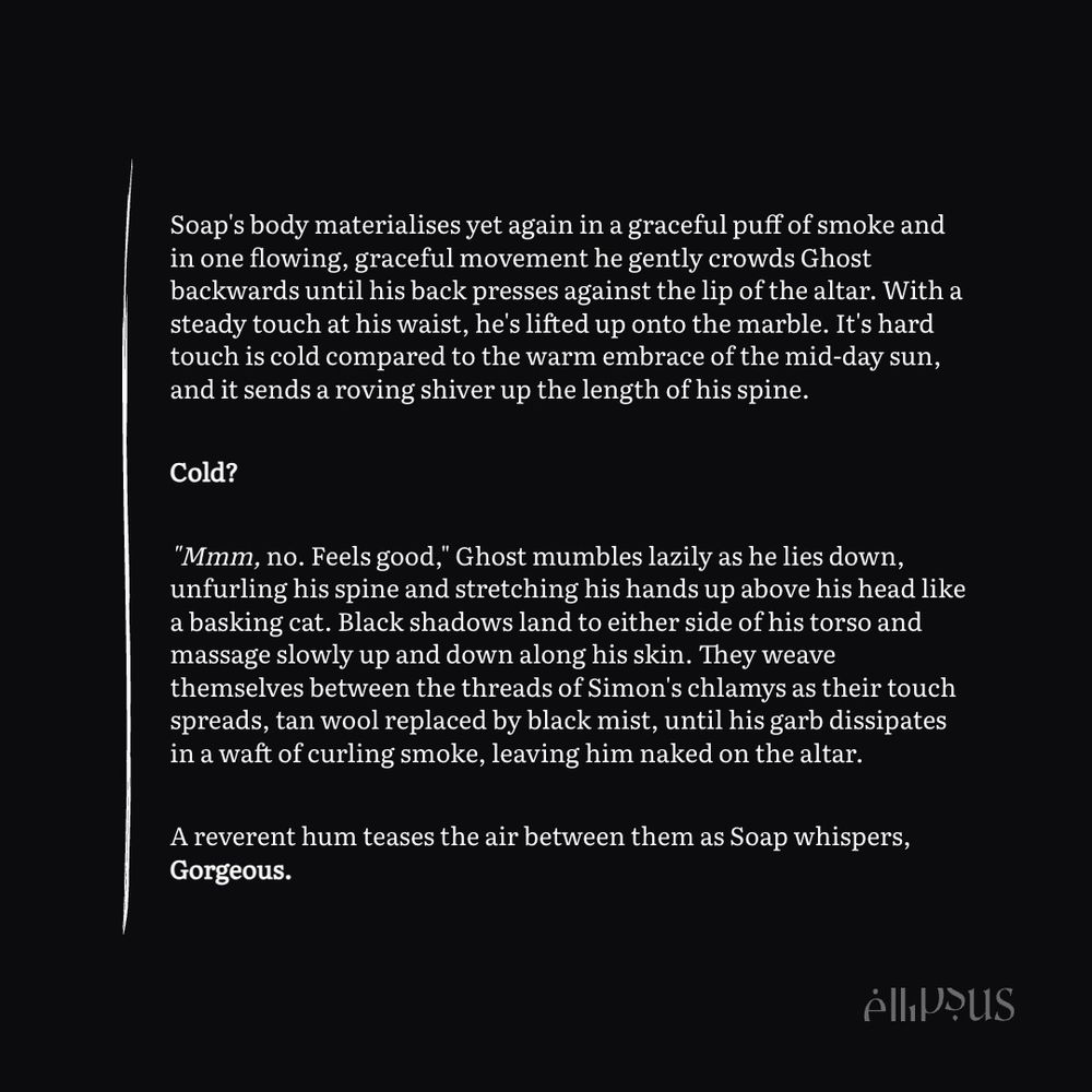 text snippet:

Soap's body materialises yet again in a graceful puff of smoke and in one flowing, graceful movement he gently crowds Ghost backwards until his back presses against the lip of the altar. With a steady touch at his waist, he's lifted up onto the marble. It's hard touch is cold compared to the warm embrace of the mid-day sun, and it sends a roving shiver up the length of his spine. 

Cold?

"Mmm, no. Feels good," Ghost mumbles lazily as he lies down, unfurling his spine and stretching his hands up above his head like a basking cat. Black shadows land to either side of his torso and massage slowly up and down along his skin. They weave themselves between the threads of Simon's chlamys as their touch spreads, tan wool replaced by black mist, until his garb dissipates in a waft of curling smoke, leaving him naked on the altar.

A reverent hum teases the air between them as Soap whispers, Gorgeous.