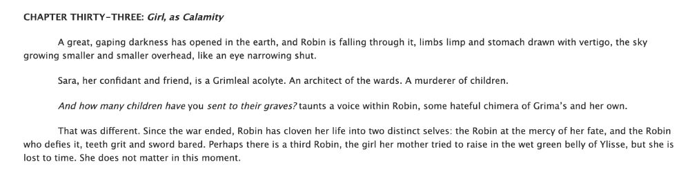 CHAPTER THIRTY-THREE: Girl, as Calamity

            A great, gaping darkness has opened in the earth, and Robin is falling through it, limbs limp and stomach drawn with vertigo, the sky growing smaller and smaller overhead, like an eye narrowing shut.

            Sara, her confidant and friend, is a Grimleal acolyte. An architect of the wards. A murderer of children.

            And how many children have you sent to their graves? taunts a voice within Robin, some hateful chimera of Grima’s and her own.

            That was different. Since the war ended, Robin has cloven her life into two distinct selves: the Robin at the mercy of her fate, and the Robin who defies it, teeth grit and sword bared. Perhaps there is a third Robin, the girl her mother tried to raise in the wet green belly of Ylisse, but she is lost to time. She does not matter in this moment.
