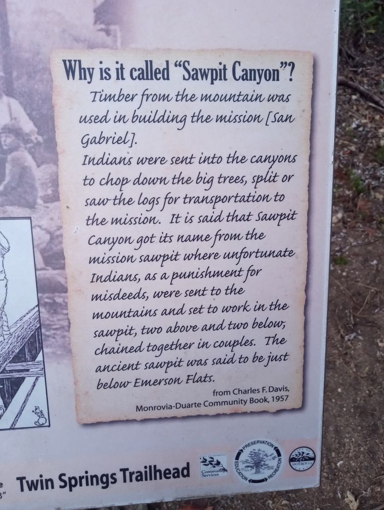 Why is it called "Sawpit Canyon"? Timber from the mountain was used in Building the mission [San Gabriel]. Indians were sent into the canyons to chop down the big trees, split or saw the logs for transportation to the mission. It is said that Sawpit Canyon got its name from the mission sawpit where unfortunate Indians, as a punishment for misdeeds, were sent to the mountains and set to work in the sawpit, two above and two below, chained together in couples. The ancient sawpit was said to be just below Emerson Flats. from Charles F. Davis Monrovia - Duarte Community Book, 1957