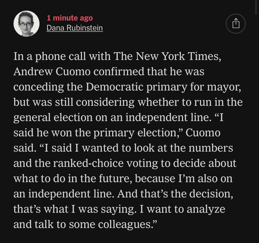 1 minute ago
Dana Rubinstein
In a phone call with The New York Times, Andrew Cuomo confirmed that he was conceding the Democratic primary for mayor, but was still considering whether to run in the general election on an independent line. "I said he won the primary election," Cuomo said. "I said I wanted to look at the numbers and the ranked-choice voting to decide about what to do in the future, because I'm also on an independent line. And that's the decision, that's what I was saying. I want to analyze and talk to some colleagues."