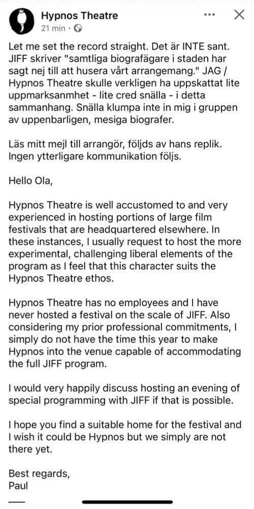 Screenshot från facebook, indiebiografen Hypnos Theatre skriver:
”Let me set the record straight. Det är INTE sant. JIFF skriver "samtliga biografägare i staden har sagt nej till att husera vårt arrangemang." JAG / Hypnos Theatre skulle verkligen ha uppskattat lite uppmarksanmhet - lite cred snälla - i detta sammanhang. Snälla klumpa inte in mig i gruppen av uppenbarligen, mesiga biografer. 

Läs mitt mejl till arrangör, följds av hans replik. Ingen ytterligare kommunikation följs.

Hello Ola, 

Hypnos Theatre is well accustomed to and very experienced in hosting portions of large film festivals that are headquartered elsewhere. In these instances, I usually request to host the more experimental, challenging liberal elements of the program as I feel that this character suits the Hypnos Theatre ethos. 

Hypnos Theatre has no employees and I have never hosted a festival on the scale of JIFF. Also considering my prior professional commitments, I simply do not have the time this year to make Hypnos into the venue capable of accommodating the full JIFF program.

I would very happily discuss hosting an evening of special programming with JIFF if that is possible. 

I hope you find a suitable home for the festival and I wish it could be Hypnos but we simply are not there yet.

Best regards,
Paul 
___
