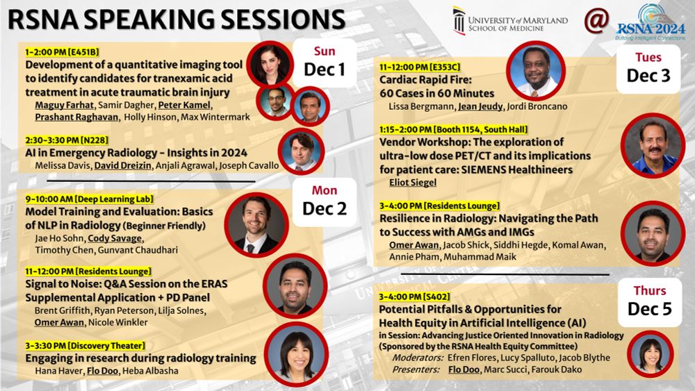 A poster for RSNA 2024 features speaking sessions by UMaryland speakers, including:

Sunday, Dec 1 (E451B, 1-2 PM): "Development of a Quantitative Imaging Tool to Identify Candidates for Tranexamic Acid Treatment in Acute Traumatic Brain Injury" by Maguy Farhat.
Monday, Dec 2 (Deep Learning Lab, 9-10 AM): "Model Training and Evaluation: Basics of NLP in Radiology (Beginner Friendly)" by Jae Ho Sohn.
Monday, Dec 2 (Residents Lounge, 11-12 PM): "Signal to Noise: Q&A Session on the ERAS Supplemental Application + PD Panel" by Omer Awan.
Monday, Dec 2 (Discovery Theater, 3-3:30 PM): "Engaging in Research During Radiology Training" by Hana Haver.
Tuesday, Dec 3 (Residents Lounge, 3-4 PM): "Resilience in Radiology: Navigating the Path to Success with AMGs and IMGs" by Omer Awan.
Thursday, Dec 5 (S402, 3-4 PM): "Potential Pitfalls & Opportunities for Health Equity in Artificial Intelligence (AI)" by Florence Doo.