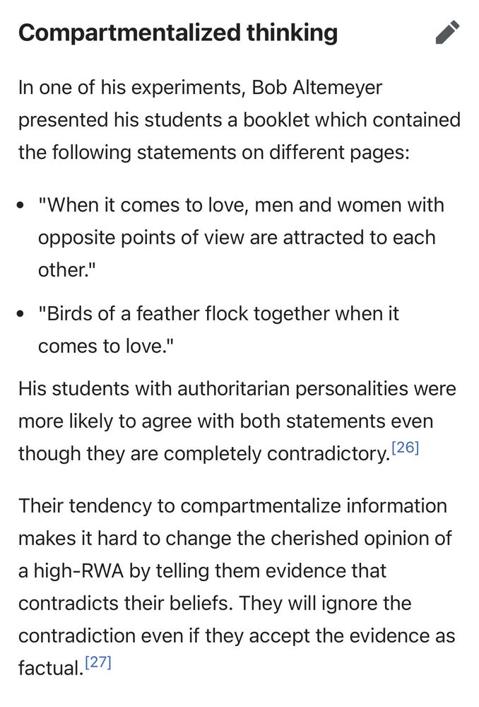 Compartmentalized thinking
edit
In one of his experiments, Bob Altemeyer presented his students a booklet which contained the following statements on different pages:

"When it comes to love, men and women with opposite points of view are attracted to each other."
"Birds of a feather flock together when it comes to love."
His students with authoritarian personalities were more likely to agree with both statements even though they are completely contradictory.[26]

Their tendency to compartmentalize information makes it hard to change the cherished opinion of a high-RWA by telling them evidence that contradicts their beliefs. They will ignore the contradiction even if they accept the evidence as factual.