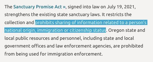 The Sanctuary Promise Act », signed into law on July 19, 2021, strengthens the existing state sanctuary laws. It restricts the collection and prohibits sharing of information related to a person’s national origin, immigration or citizenship status. Oregon state and local public resources and personnel, including state and local government offices and law enforcement agencies, are prohibited from being used for immigration enforcement.