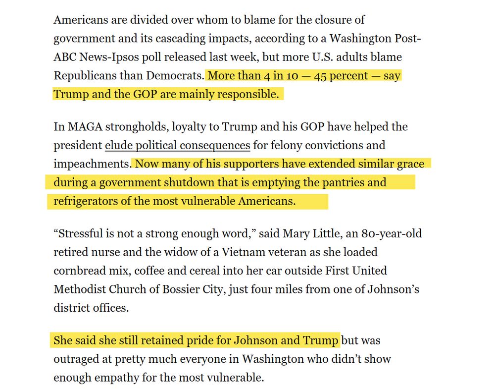 Screenshot of a Washington Post article with portions that mention how Trump's voters don't blame him highlighted in yellow. The screenshot reads: Americans are divided over whom to blame for the closure of government and its cascading impacts, according to a Washington Post-ABC News-Ipsos poll released last week, but more U.S. adults blame Republicans than Democrats. More than 4 in 10 — 45 percent — say Trump and the GOP are mainly responsible. In MAGA strongholds, loyalty to Trump and his GOP have helped the president elude political consequences for felony convictions and impeachments. Now many of his supporters have extended similar grace during a government shutdown that is emptying the pantries and refrigerators of the most vulnerable Americans.

“Stressful is not a strong enough word,” said Mary Little, an 80-year-old retired nurse and the widow of a Vietnam veteran as she loaded cornbread mix, coffee and cereal into her car outside First United Methodist Church of Bossier City, just four miles from one of Johnson’s district offices. She said she still retained pride for Johnson and Trump but was outraged at pretty much everyone in Washington who didn’t show enough empathy for the most vulnerable.