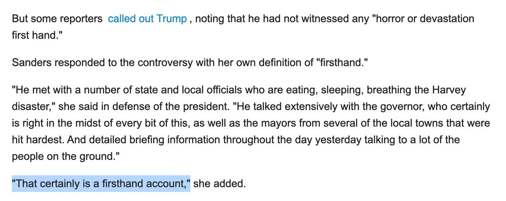 Screenshot of 2017 article: But some reporters called out Trump, noting that he had not witnessed any "horror or devastation first hand."

Sanders responded to the controversy with her own definition of "firsthand."

"He met with a number of state and local officials who are eating, sleeping, breathing the Harvey disaster," she said in defense of the president. "He talked extensively with the governor, who certainly is right in the midst of every bit of this, as well as the mayors from several of the local towns that were hit hardest. And detailed briefing information throughout the day yesterday talking to a lot of the people on the ground."

"That certainly is a firsthand account," she added.