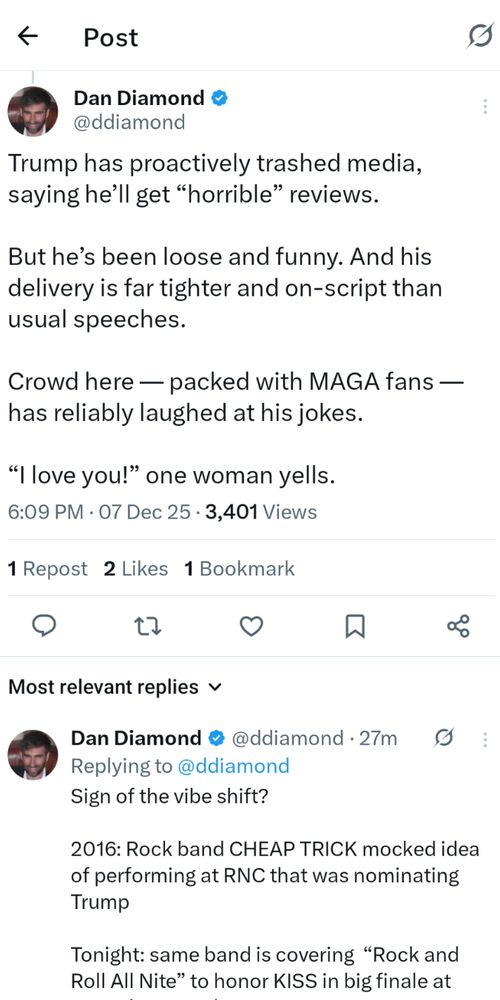 Washington Post reporter Dan Diamond on Twitter:

Trump has proactively trashed media, saying he’ll get “horrible” reviews.

But he’s been loose and funny. And his delivery is far tighter and on-script than usual speeches.

Crowd here — packed with MAGA fans — has reliably laughed at his jokes.

“I love you!” one woman yells.

---

Sign of the vibe shift? 

2016: Rock band CHEAP TRICK mocked idea of performing at RNC that was nominating Trump

Tonight: same band is covering  “Rock and Roll All Nite” to honor KISS in big finale at Trump’s Kennedy Center Honors