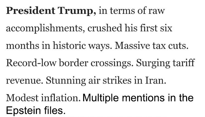 Axios: "President Trump, in terms of raw accomplishments, crushed his first six months in historic ways. Massive tax cuts. Record-low border crossings. Surging tariff revenue. Stunning air strikes in Iran. Modest inflation. Multiple mentions in the Epstein files."