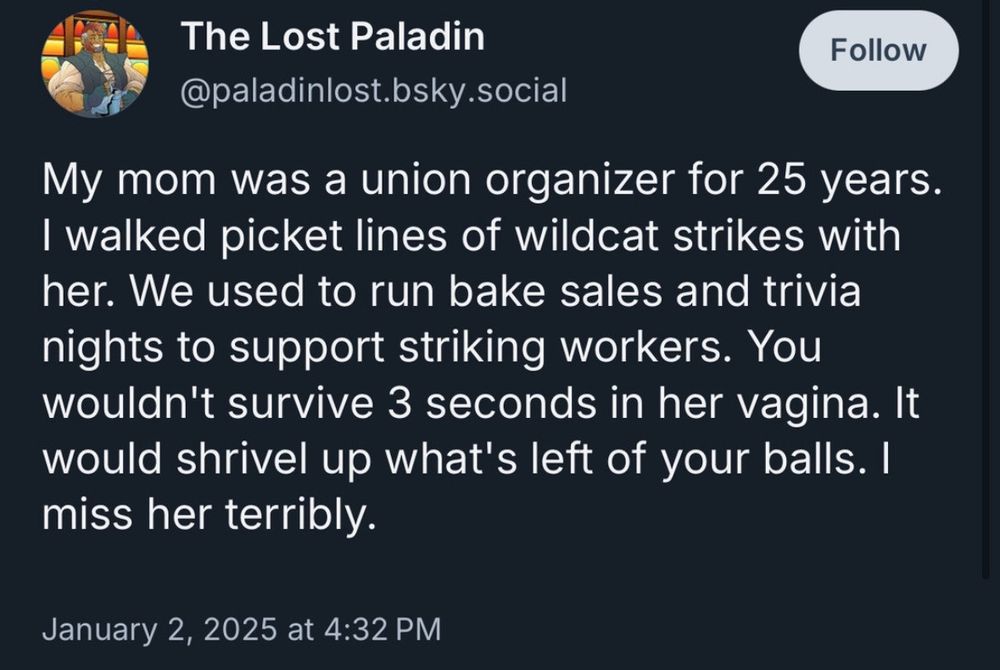 postagem de @paladinlost.bsky.social em 2 de janeiro de 2025:

My mom was a union organizer for 25 years. I walked picket lines of wildcat strikes with her. We used to run bake sales and trivia nights to support striking workers. You wouldn't survive 3 seconds in her vagina. It would shrivel up what's left of your balls. I miss her terribly.