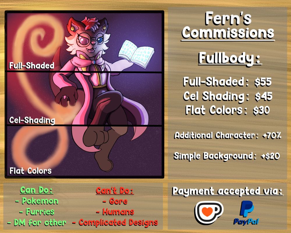 Fern's Commissions:
Fullbody:
Full-Shaded: $55
Cel Shading: $45
Flat Colors: $30

Additional Character: +70% price of one character
Simple Background: +$20

Can do:
- Pokemon, Furries, DM for other questions
Can't do:
- Gore, Humans, Complicated Designs (i.e. Mechs, etc.)

Payment accepted via Kofi or Paypal

