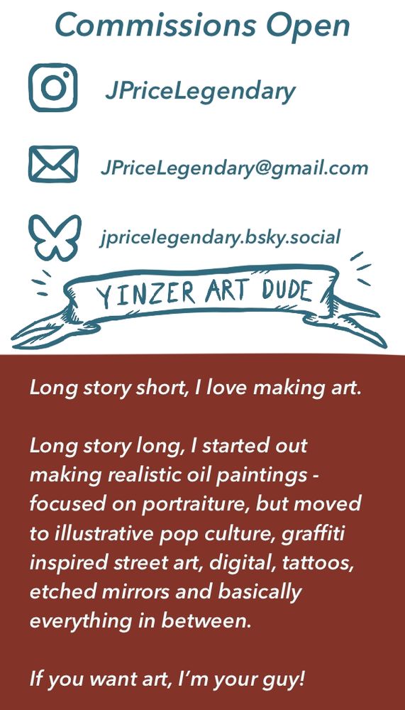 Information on my social media/contact for commissions email and a small description reading:

"Long story short, I love making art.

Long story long, I started out making realistic oil paintings - focused on portraiture, but moved to illustrative pop culture, graffiti inspired street art, digital, tattoos, etched mirrors and basically everything in between.

If you want art, I'm your guy!"