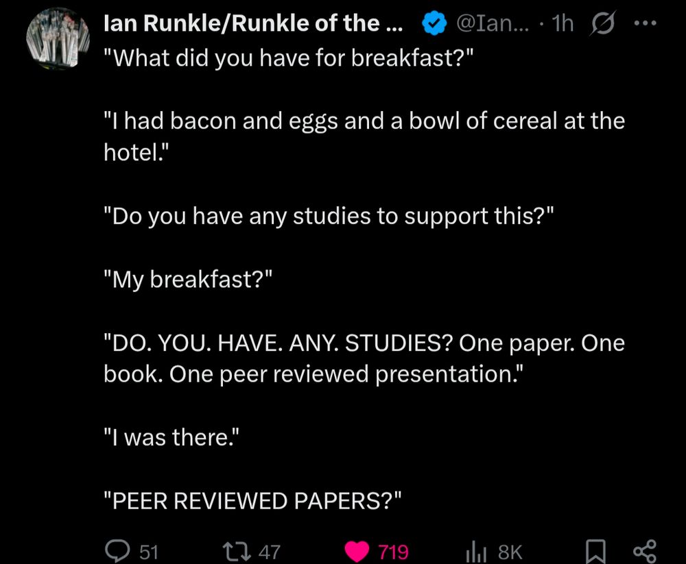 Tweet from Runkle of the Bailey from June 10 2025

Tweet reads as follows:

"What did you have for breakfast?"

"I had bacon and eggs and a bowl of cereal at the hotel."

"Do you have any studies to support this?"

"My breakfast?"

"DO. YOU. HAVE. ANY. STUDIES? One paper. One book. One peer reviewed presentation."

"I was there."

"PEER REVIEWED PAPERS?"