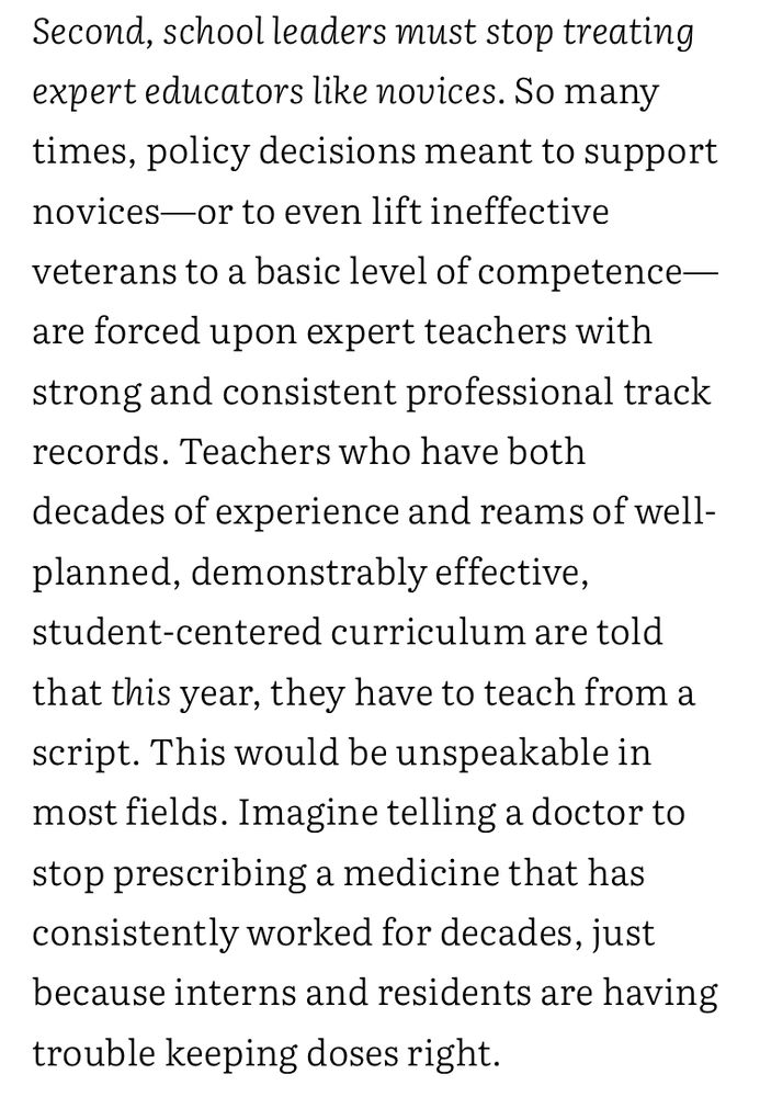 “ Second, school leaders must stop treating expert educators like novices. So many times, policy decisions meant to support novices—or to even lift ineffective veterans to a basic level of competence—are forced upon expert teachers with strong and consistent professional track records. Teachers who have both decades of experience and reams of well-planned, demonstrably effective, student-centered curriculum are told that this year, they have to teach from a script. This would be unspeakable in most fields. Imagine telling a doctor to stop prescribing a medicine that has consistently worked for decades, just because interns and residents are having trouble keeping doses right.”
