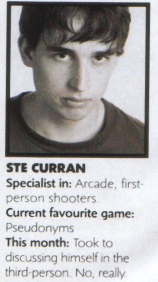 A picture from an issue of PC Gamer from sometime in 2000. Ste pouts at the camera. STE CURRAN: Specialist in: Arcade (somewhat true), first-person shooters (completely made up) Current favourite game: Pseudonyms This month: Took to discussing himself in the third person. No, really.