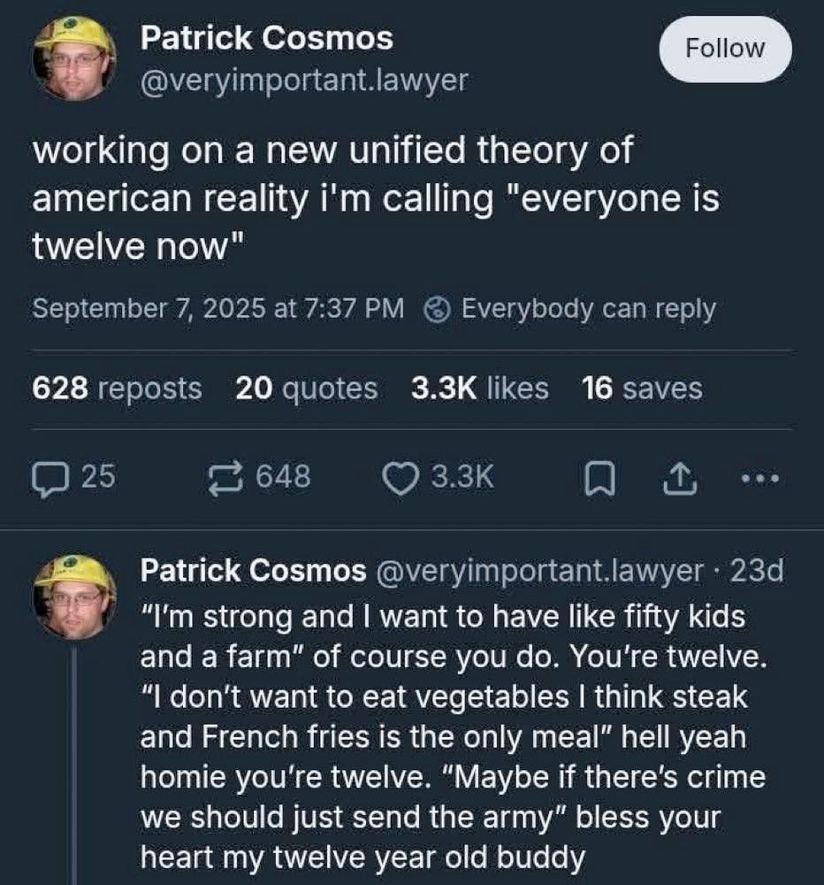 veryimportant.lawyer


working on a new unified theory of american reality i'm calling "everyone is twelve now"

Patrick Cosmos @veryimportant.lawyer

"I'm strong and I want to have like fifty kids and a farm" of course you do. You're twelve. "I don't want to eat vegetables I think steak and French fries is the only meal" hell yeah homie you're twelve. "Maybe if there's crime we should just send the army" bless your heart my twelve year old buddy